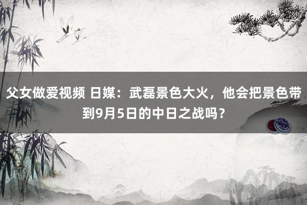 父女做爱视频 日媒：武磊景色大火，他会把景色带到9月5日的中日之战吗？