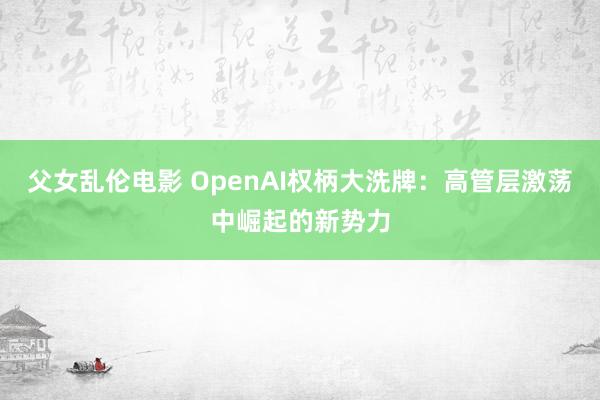 父女乱伦电影 OpenAI权柄大洗牌：高管层激荡中崛起的新势力