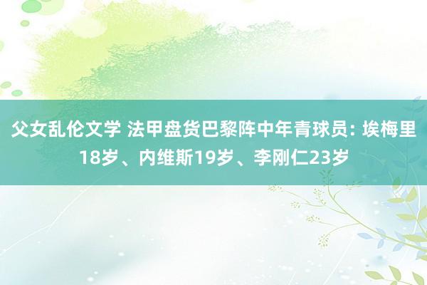 父女乱伦文学 法甲盘货巴黎阵中年青球员: 埃梅里18岁、内维斯19岁、李刚仁23岁