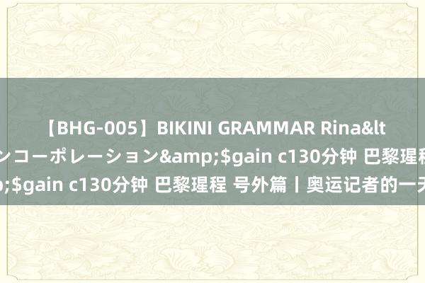 【BHG-005】BIKINI GRAMMAR Rina</a>2017-04-23ゲインコーポレーション&$gain c130分钟 巴黎瑆程 号外篇丨奥运记者的一天