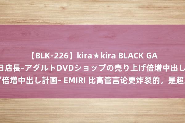 【BLK-226】kira★kira BLACK GAL 黒ギャル露出セクハラ1日店長-アダルトDVDショップの売り上げ倍増中出し計画- EMIRI 比高管言论更炸裂的，是超威集团的功绩