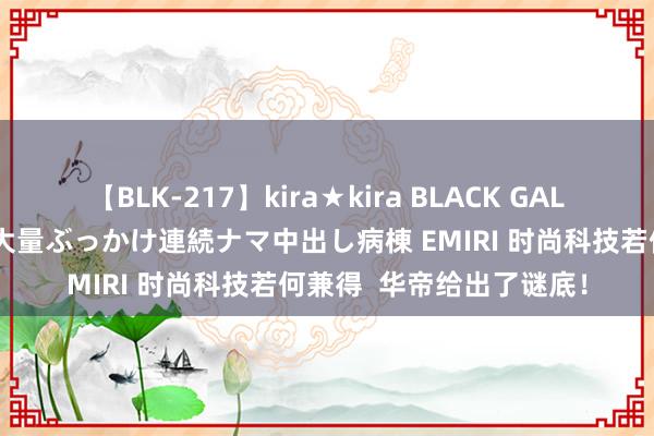 【BLK-217】kira★kira BLACK GAL黒ギャルご奉仕ナース 大量ぶっかけ連続ナマ中出し病棟 EMIRI 时尚科技若何兼得  华帝给出了谜底！