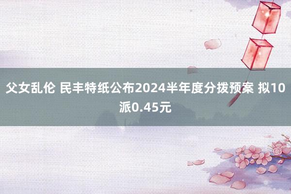 父女乱伦 民丰特纸公布2024半年度分拨预案 拟10派0.45元