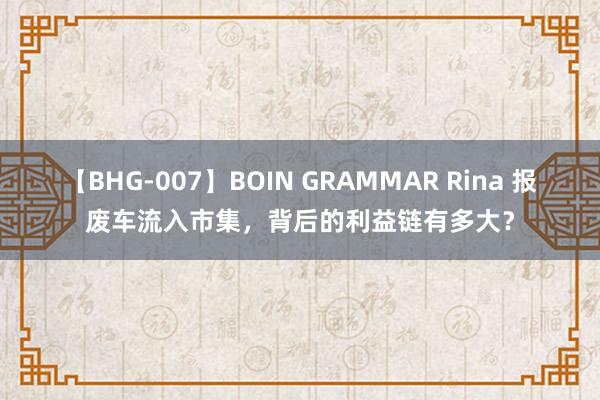 【BHG-007】BOIN GRAMMAR Rina 报废车流入市集，背后的利益链有多大？