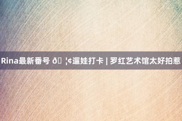 Rina最新番号 ?遛娃打卡 | 罗红艺术馆太好拍惹