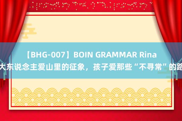 【BHG-007】BOIN GRAMMAR Rina 大东说念主爱山里的征象，孩子爱那些“不寻常”的路