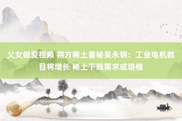 父女做爱视频 朔方稀土董秘吴永钢：工业电机数目将增长 稀土下贱需求或培植