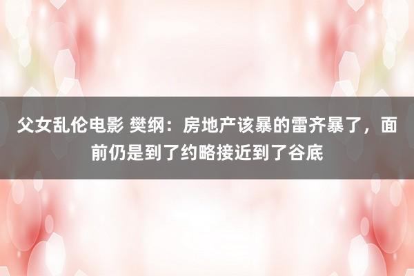 父女乱伦电影 樊纲：房地产该暴的雷齐暴了，面前仍是到了约略接近到了谷底