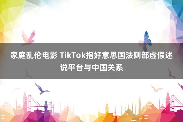 家庭乱伦电影 TikTok指好意思国法则部虚假述说平台与中国关系