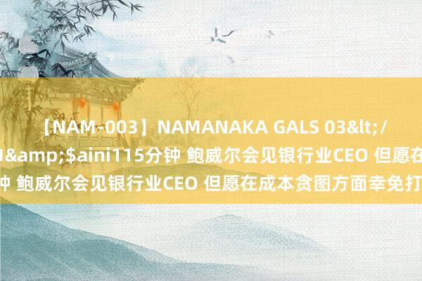 【NAM-003】NAMANAKA GALS 03</a>2010-08-27ピエロ&$aini115分钟 鲍威尔会见银行业CEO 但愿在成本贪图方面幸免打讼事