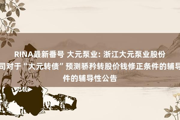 RINA最新番号 大元泵业: 浙江大元泵业股份有限公司对于“大元转债”预测骄矜转股价钱修正条件的辅导性公告