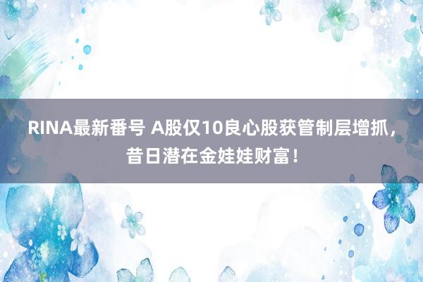 RINA最新番号 A股仅10良心股获管制层增抓，昔日潜在金娃娃财富！