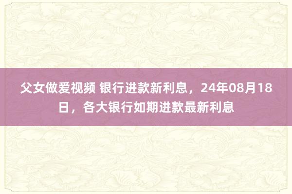 父女做爱视频 银行进款新利息，24年08月18日，各大银行如期进款最新利息