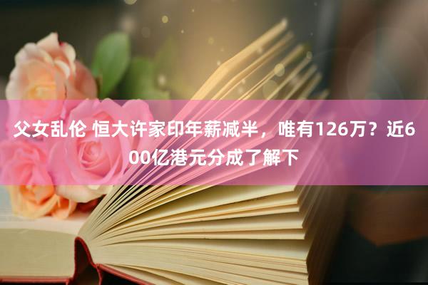 父女乱伦 恒大许家印年薪减半，唯有126万？近600亿港元分成了解下