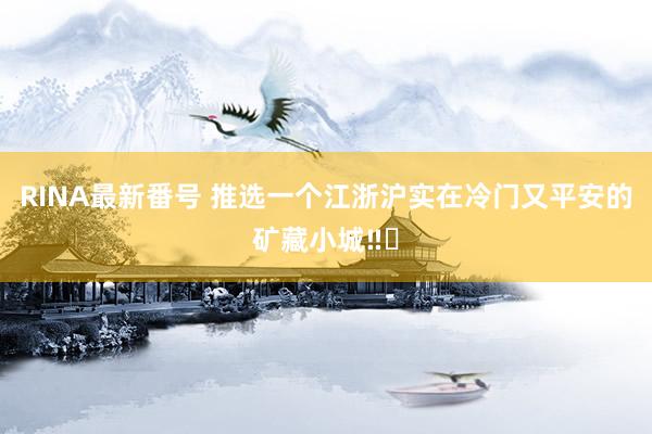 RINA最新番号 推选一个江浙沪实在冷门又平安的矿藏小城‼️