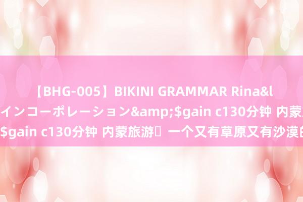 【BHG-005】BIKINI GRAMMAR Rina</a>2017-04-23ゲインコーポレーション&$gain c130分钟 内蒙旅游⛰一个又有草原又有沙漠的所在