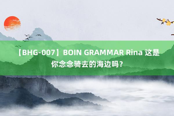 【BHG-007】BOIN GRAMMAR Rina 这是你念念骑去的海边吗？