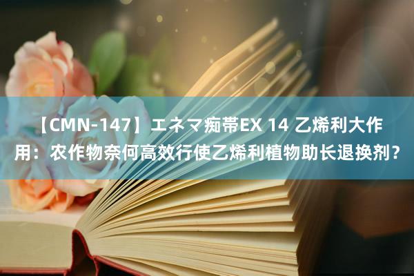 【CMN-147】エネマ痴帯EX 14 乙烯利大作用：农作物奈何高效行使乙烯利植物助长退换剂？