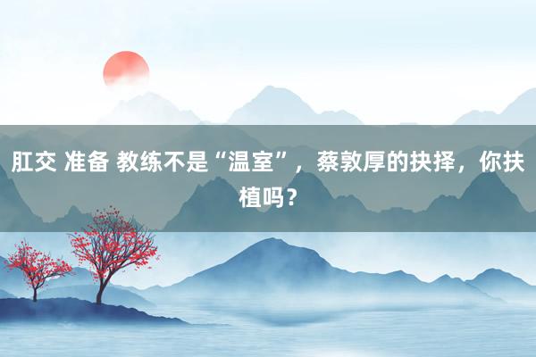 肛交 准备 教练不是“温室”，蔡敦厚的抉择，你扶植吗？