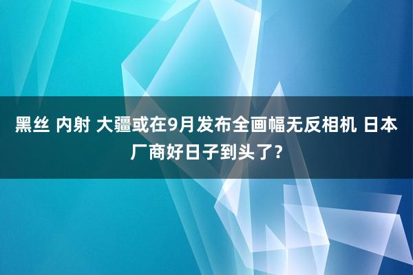 黑丝 内射 大疆或在9月发布全画幅无反相机 日本厂商好日子到头了？