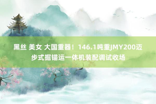 黑丝 美女 大国重器！146.1吨重JMY200迈步式掘锚运一体机装配调试收场