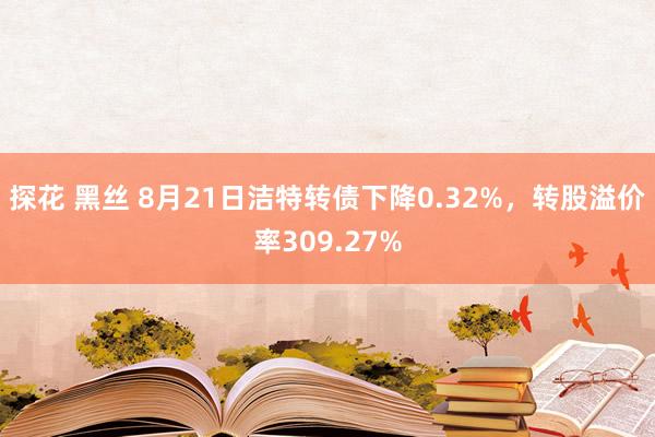 探花 黑丝 8月21日洁特转债下降0.32%，转股溢价率309.27%