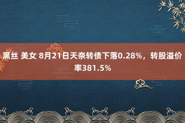 黑丝 美女 8月21日天奈转债下落0.28%，转股溢价率381.5%