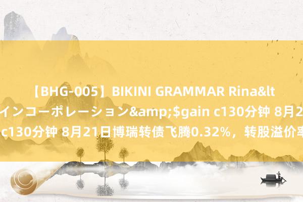 【BHG-005】BIKINI GRAMMAR Rina</a>2017-04-23ゲインコーポレーション&$gain c130分钟 8月21日博瑞转债飞腾0.32%，转股溢价率48.49%