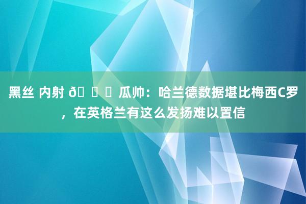 黑丝 内射 ?瓜帅：哈兰德数据堪比梅西C罗，在英格兰有这么发扬难以置信