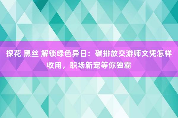 探花 黑丝 解锁绿色异日：碳排放交游师文凭怎样收用，职场新宠等你独霸