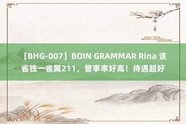 【BHG-007】BOIN GRAMMAR Rina 该省独一省属211，管事率好高！待遇超好