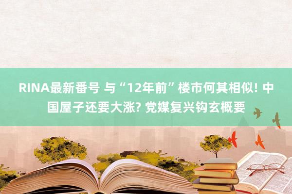 RINA最新番号 与“12年前”楼市何其相似! 中国屋子还要大涨? 党媒复兴钩玄概要