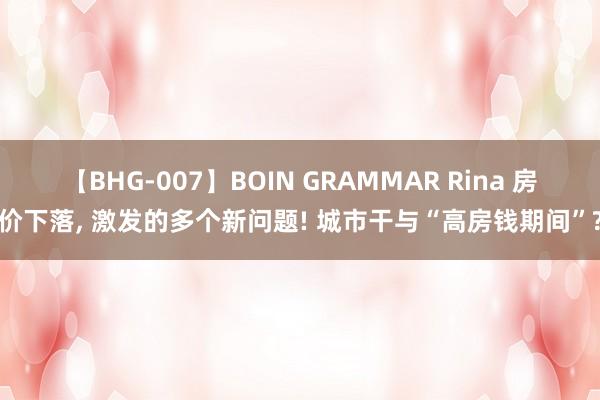 【BHG-007】BOIN GRAMMAR Rina 房价下落， 激发的多个新问题! 城市干与“高房钱期间”?