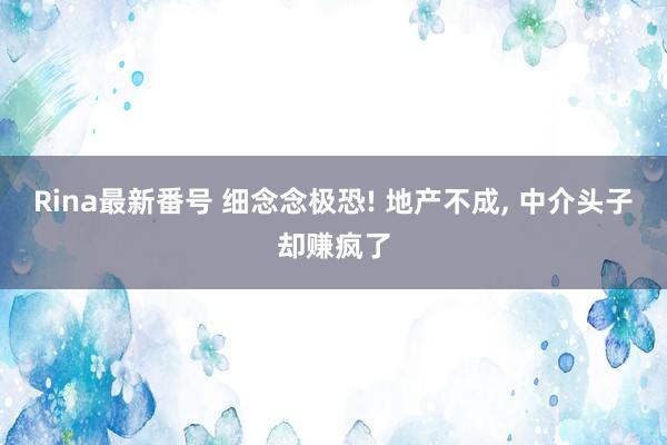 Rina最新番号 细念念极恐! 地产不成， 中介头子却赚疯了