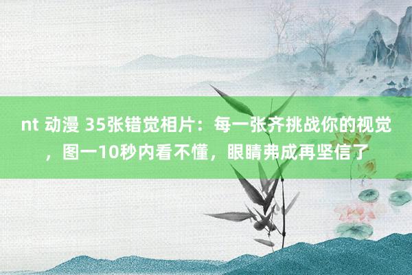 nt 动漫 35张错觉相片：每一张齐挑战你的视觉，图一10秒内看不懂，眼睛弗成再坚信了