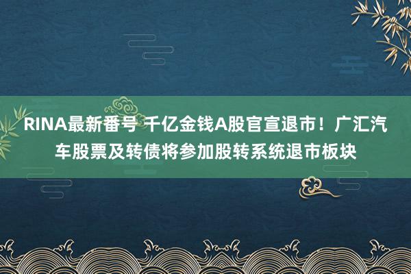 RINA最新番号 千亿金钱A股官宣退市！广汇汽车股票及转债将参加股转系统退市板块