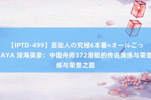 【IPTD-499】芸能人の究極6本番×オールごっくん AYA 深海英豪：中国舟师372潜艇的传说演练与荣誉之路