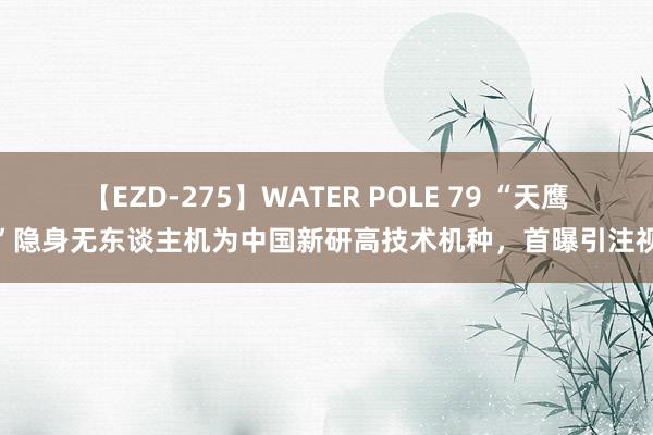 【EZD-275】WATER POLE 79 “天鹰”隐身无东谈主机为中国新研高技术机种，首曝引注视