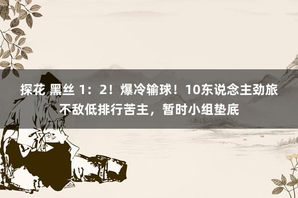 探花 黑丝 1：2！爆冷输球！10东说念主劲旅不敌低排行苦主，暂时小组垫底