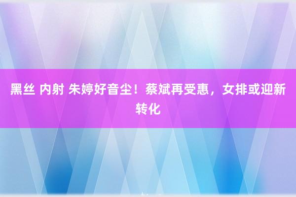 黑丝 内射 朱婷好音尘！蔡斌再受惠，女排或迎新转化