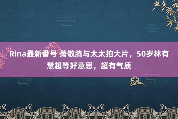 Rina最新番号 萧敬腾与太太拍大片，50岁林有慧超等好意思，超有气质