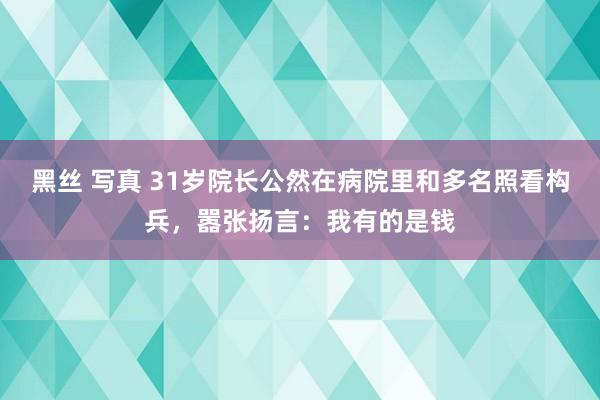 黑丝 写真 31岁院长公然在病院里和多名照看构兵，嚣张扬言：我有的是钱