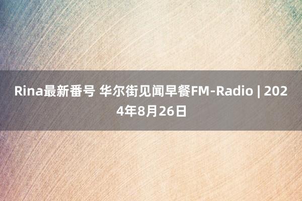 Rina最新番号 华尔街见闻早餐FM-Radio | 2024年8月26日