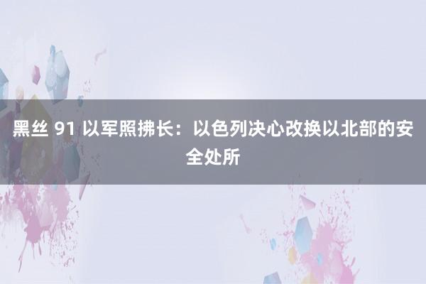 黑丝 91 以军照拂长：以色列决心改换以北部的安全处所