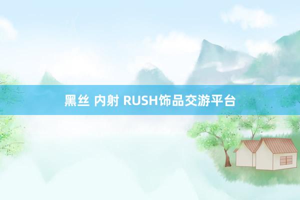 黑丝 内射 RUSH饰品交游平台