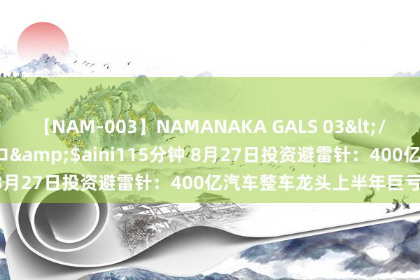 【NAM-003】NAMANAKA GALS 03</a>2010-08-27ピエロ&$aini115分钟 8月27日投资避雷针：400亿汽车整车龙头上半年巨亏近26亿