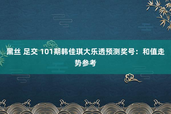 黑丝 足交 101期韩佳琪大乐透预测奖号：和值走势参考