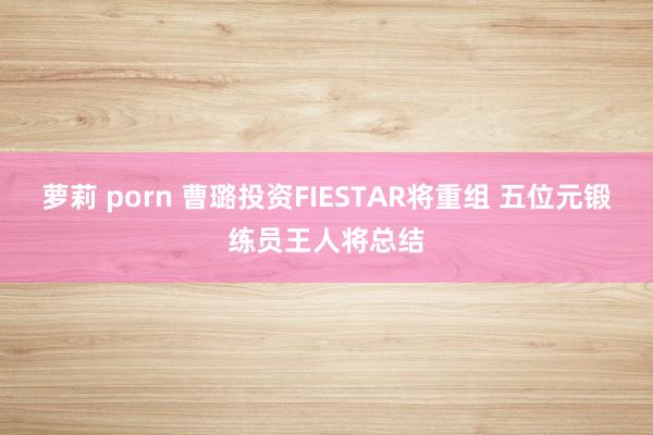 萝莉 porn 曹璐投资FIESTAR将重组 五位元锻练员王人将总结