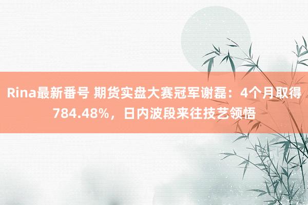 Rina最新番号 期货实盘大赛冠军谢磊：4个月取得784.48%，日内波段来往技艺领悟