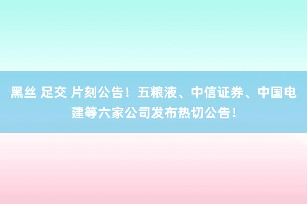 黑丝 足交 片刻公告！五粮液、中信证券、中国电建等六家公司发布热切公告！